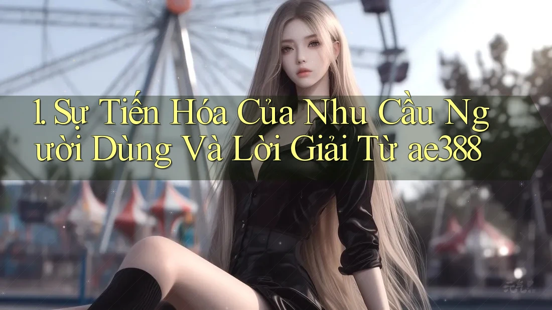 1. Sự Tiến Hóa Của Nhu Cầu Người Dùng Và Lời Giải Từ ae388 1. Sự Tiến Hóa Của Nhu Cầu Người Dùng Và Lời Giải Từ ae388
