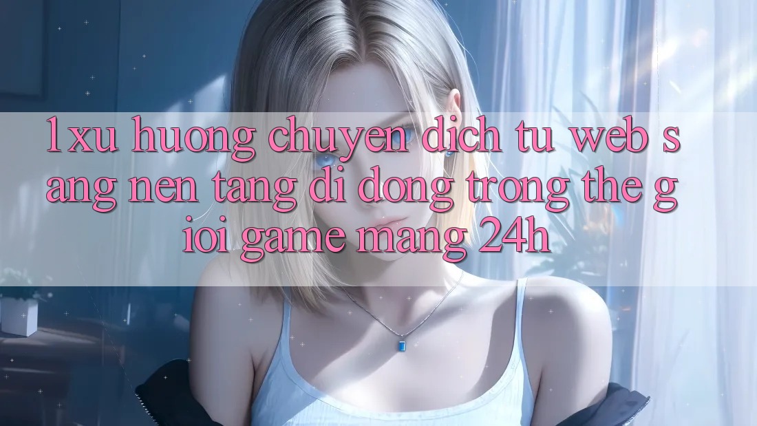 1. Xu hướng chuyển dịch từ Web sang Nền tảng di động trong thế giới Game mạng 24h 1. Xu hướng chuyển dịch từ Web sang Nền tảng di động trong thế giới Game mạng 24h