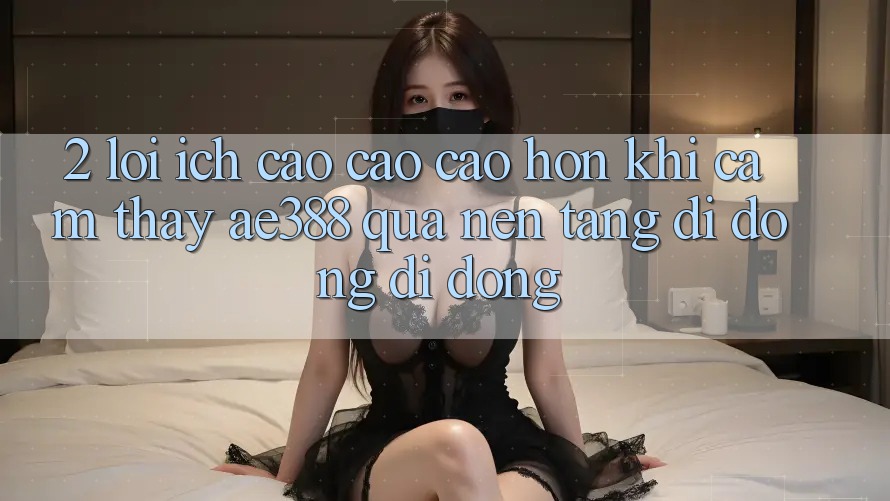 2. Lợi ích cao cao cao hơn khi cảm thấy ae388 qua nền tảng di động di động