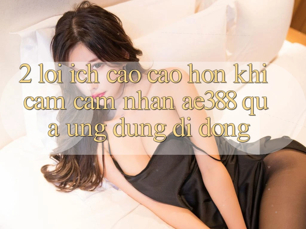2. Lợi ích cao cao hơn khi cảm cảm nhận ae388 qua ứng dụng di động