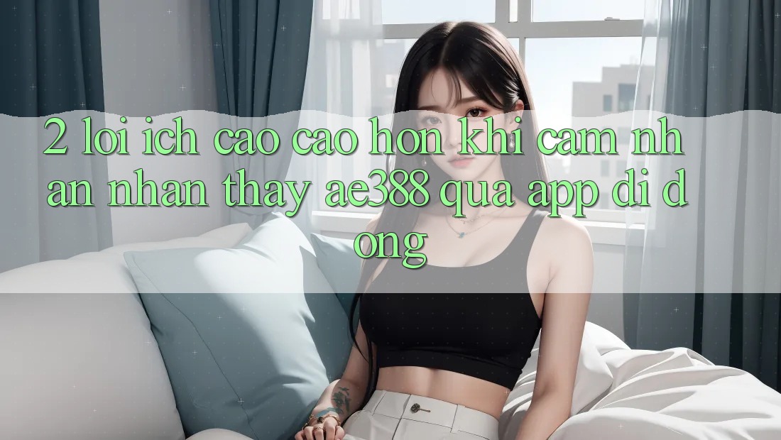 2. Lợi ích cao cao hơn khi cảm nhận nhận thấy ae388 qua app di động 2. Lợi ích cao cao hơn khi cảm nhận nhận thấy ae388 qua app di động