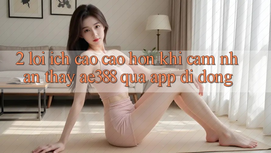 2. Lợi ích cao cao hơn khi cảm nhận thấy ae388 qua app di động 2. Lợi ích cao cao hơn khi cảm nhận thấy ae388 qua app di động