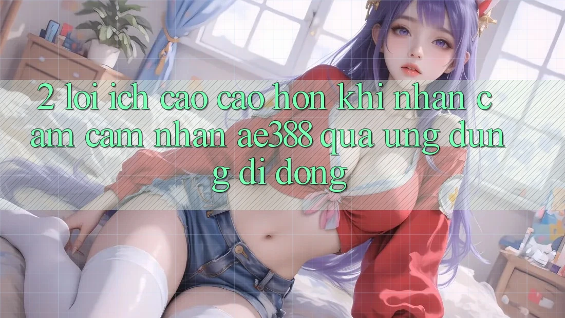 2. Lợi ích cao cao hơn khi nhận cảm cảm nhận ae388 qua ứng dụng di động 2. Lợi ích cao cao hơn khi nhận cảm cảm nhận ae388 qua ứng dụng di động