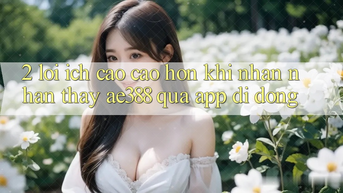 2. Lợi ích cao cao hơn khi nhận nhận thấy ae388 qua app di động 2. Lợi ích cao cao hơn khi nhận nhận thấy ae388 qua app di động