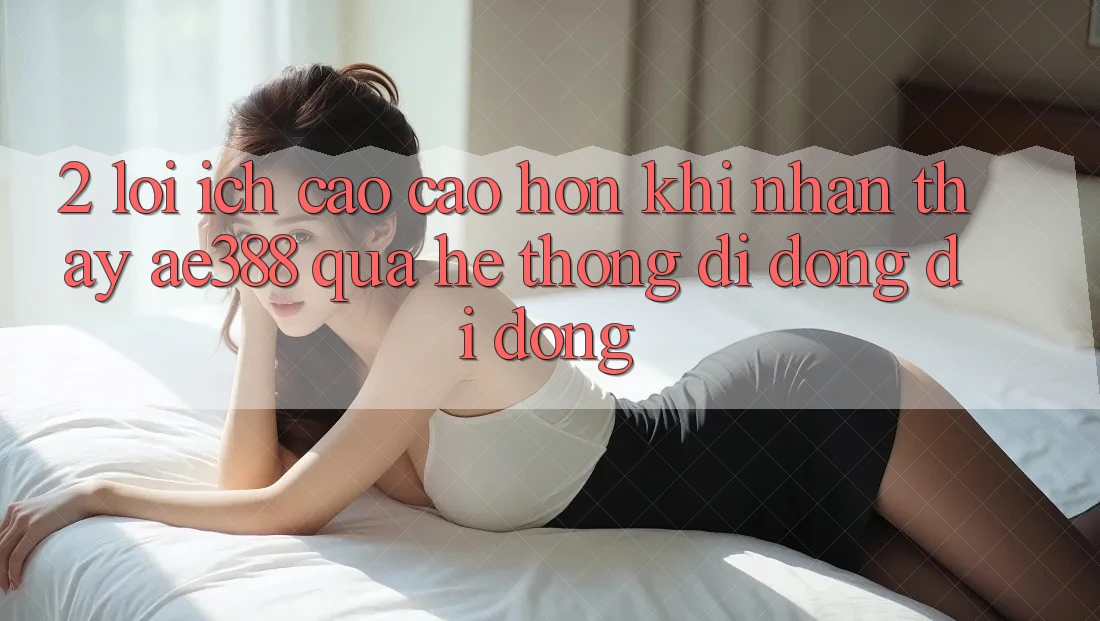 2. Lợi ích cao cao hơn khi nhận thấy ae388 qua hệ thống di động di động 2. Lợi ích cao cao hơn khi nhận thấy ae388 qua hệ thống di động di động