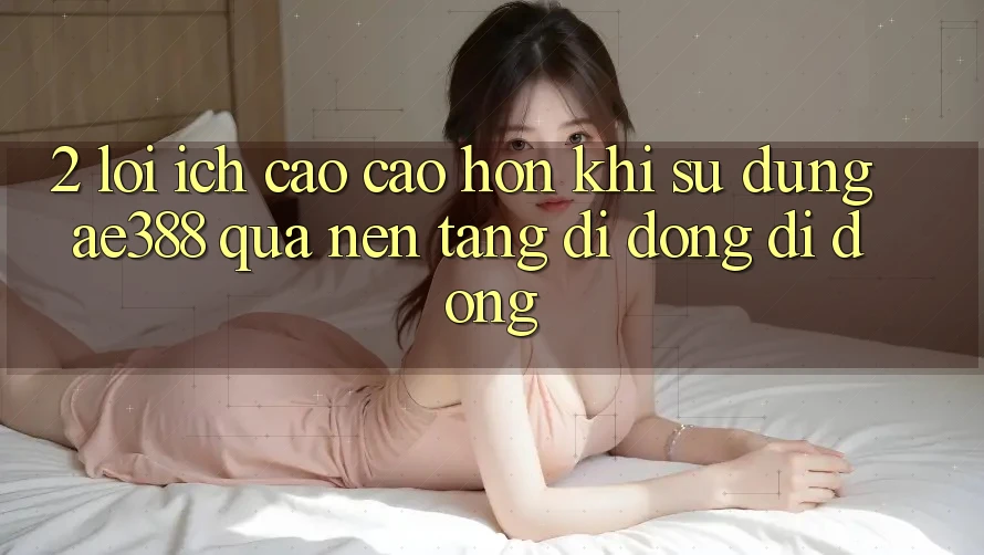 2. Lợi ích cao cao hơn khi sử dụng ae388 qua nền tảng di động di động 2. Lợi ích cao cao hơn khi sử dụng ae388 qua nền tảng di động di động