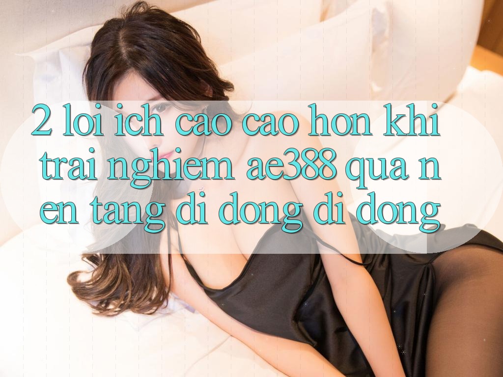 2. Lợi ích cao cao hơn khi trải nghiệm ae388 qua nền tảng di động di động 2. Lợi ích cao cao hơn khi trải nghiệm ae388 qua nền tảng di động di động