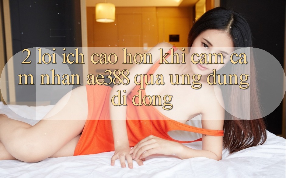 2. Lợi ích cao hơn khi cảm cảm nhận ae388 qua ứng dụng di động 2. Lợi ích cao hơn khi cảm cảm nhận ae388 qua ứng dụng di động
