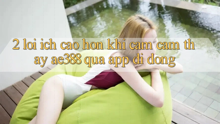 2. Lợi ích cao hơn khi cảm cảm thấy ae388 qua app di động 2. Lợi ích cao hơn khi cảm cảm thấy ae388 qua app di động