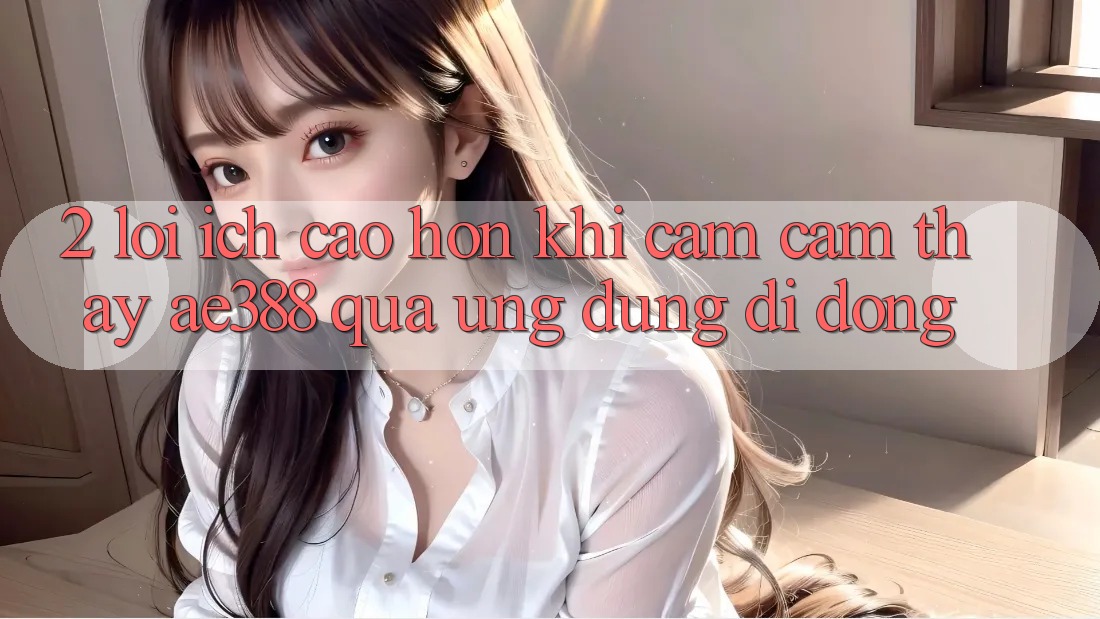 2. Lợi ích cao hơn khi cảm cảm thấy ae388 qua ứng dụng di động 2. Lợi ích cao hơn khi cảm cảm thấy ae388 qua ứng dụng di động