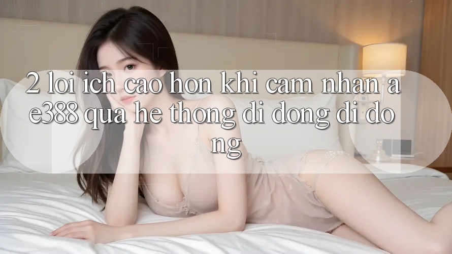 2. Lợi ích cao hơn khi cảm nhận ae388 qua hệ thống di động di động