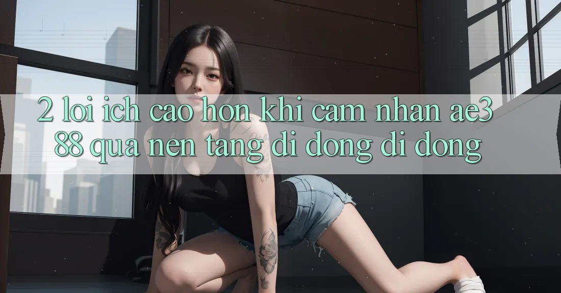 2. Lợi ích cao hơn khi cảm nhận ae388 qua nền tảng di động di động