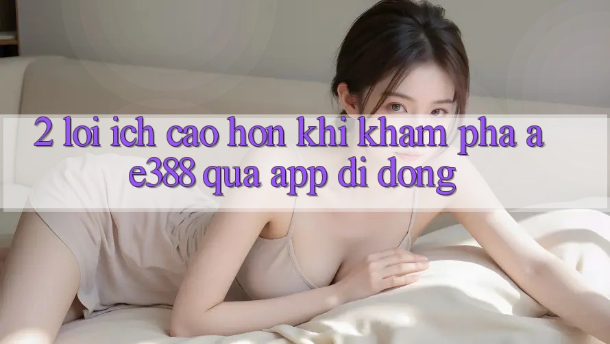 2. Lợi ích cao hơn khi khám phá ae388 qua app di động