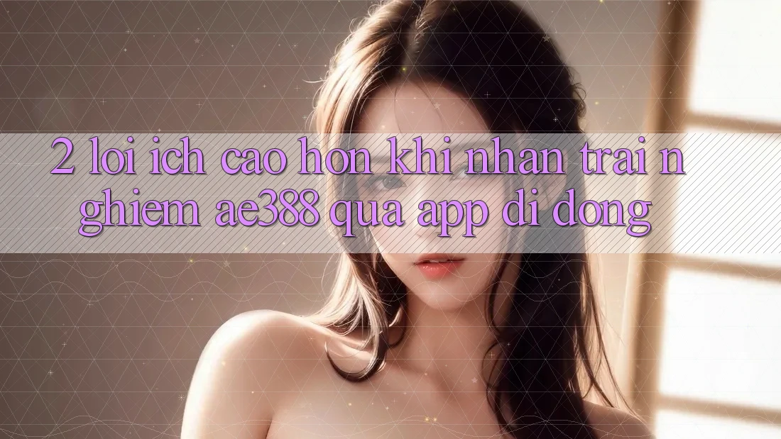 2. Lợi ích cao hơn khi nhận trải nghiệm ae388 qua app di động