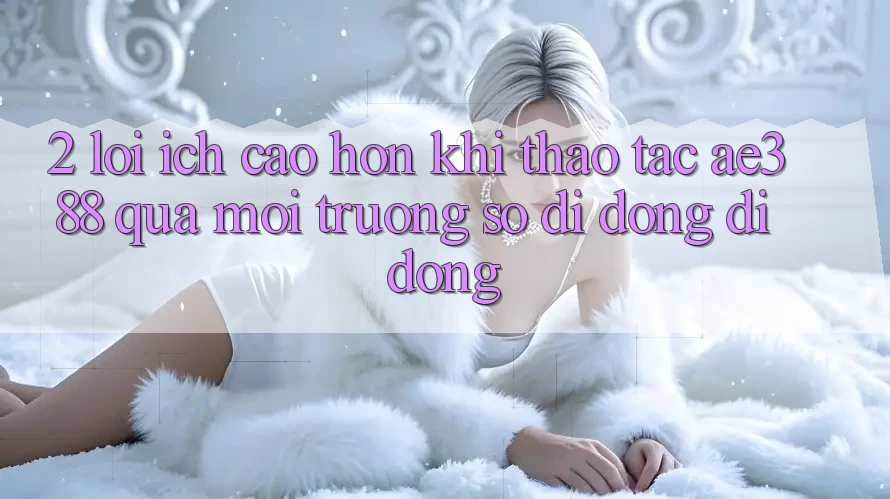 2. Lợi ích cao hơn khi thao tác ae388 qua môi trường số di động di động 2. Lợi ích cao hơn khi thao tác ae388 qua môi trường số di động di động