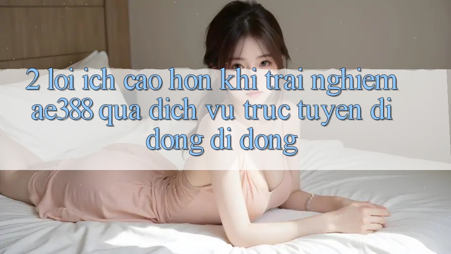 2. Lợi ích cao hơn khi trải nghiệm ae388 qua dịch vụ trực tuyến di động di động 2. Lợi ích cao hơn khi trải nghiệm ae388 qua dịch vụ trực tuyến di động di động