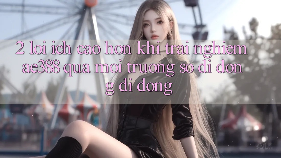 2. Lợi ích cao hơn khi trải nghiệm ae388 qua môi trường số di động di động 2. Lợi ích cao hơn khi trải nghiệm ae388 qua môi trường số di động di động