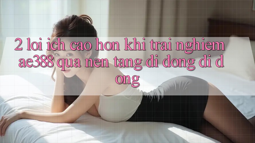 2. Lợi ích cao hơn khi trải nghiệm ae388 qua nền tảng di động di động