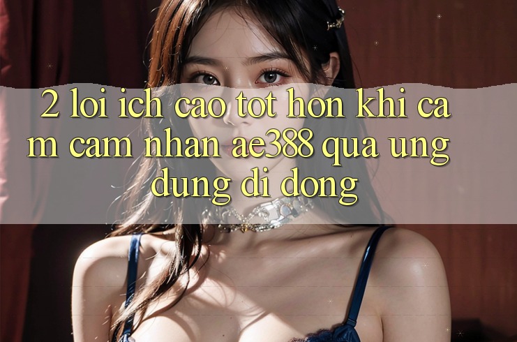 2. Lợi ích cao tốt hơn khi cảm cảm nhận ae388 qua ứng dụng di động 2. Lợi ích cao tốt hơn khi cảm cảm nhận ae388 qua ứng dụng di động