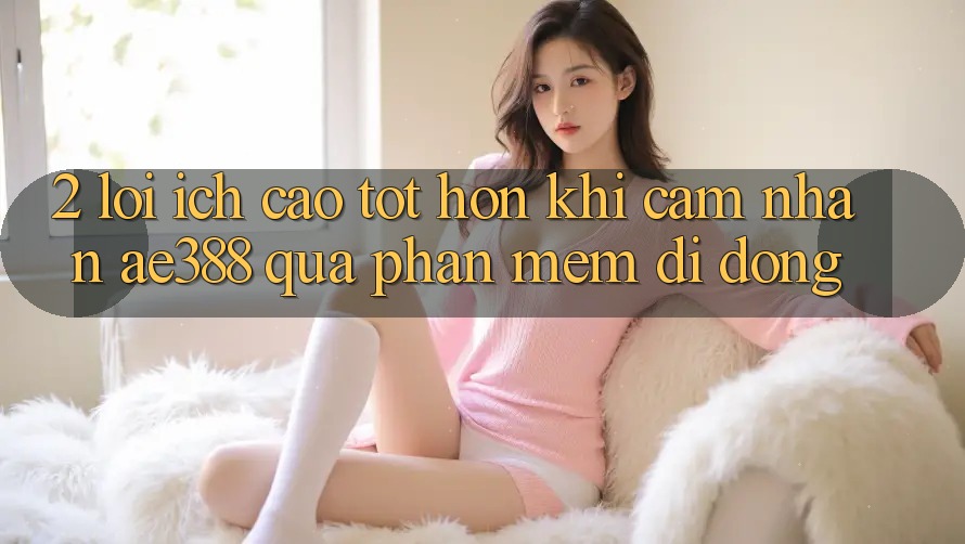 2. Lợi ích cao tốt hơn khi cảm nhận ae388 qua phần mềm di động