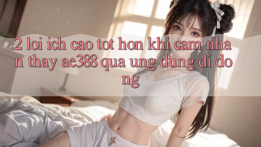 2. Lợi ích cao tốt hơn khi cảm nhận thấy ae388 qua ứng dụng di động 2. Lợi ích cao tốt hơn khi cảm nhận thấy ae388 qua ứng dụng di động
