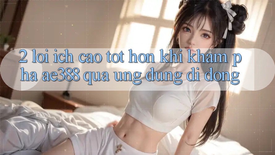 2. Lợi ích cao tốt hơn khi khám phá ae388 qua ứng dụng di động