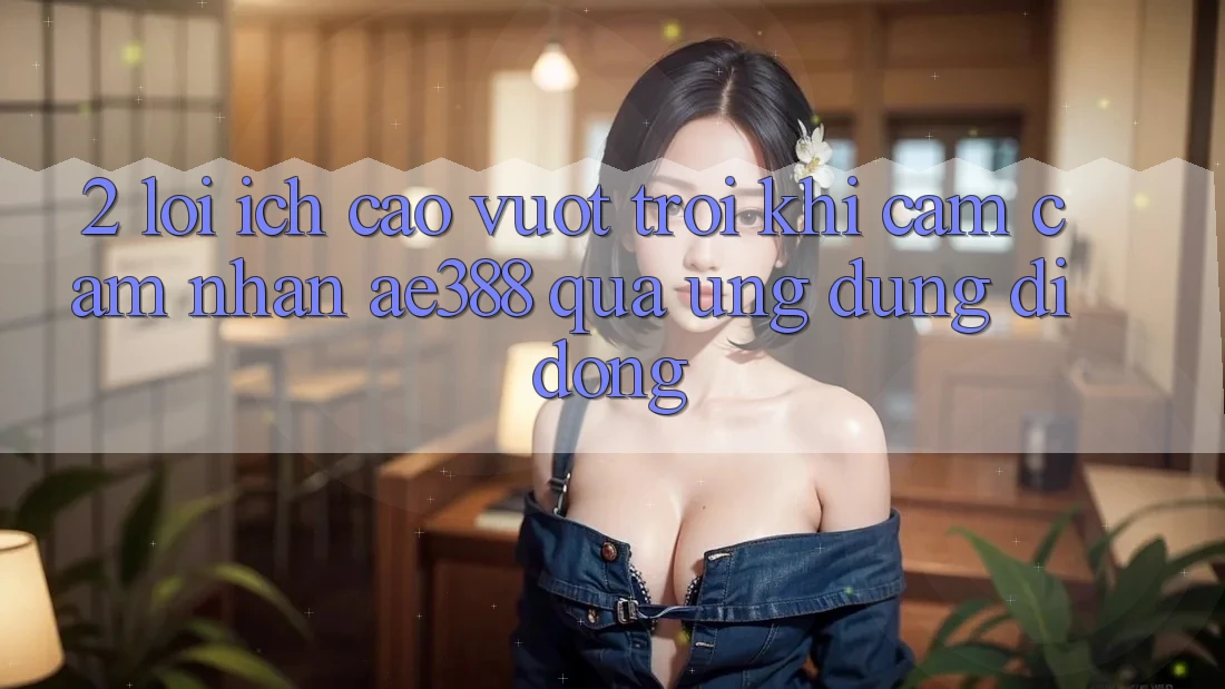 2. Lợi ích cao vượt trội khi cảm cảm nhận ae388 qua ứng dụng di động 2. Lợi ích cao vượt trội khi cảm cảm nhận ae388 qua ứng dụng di động