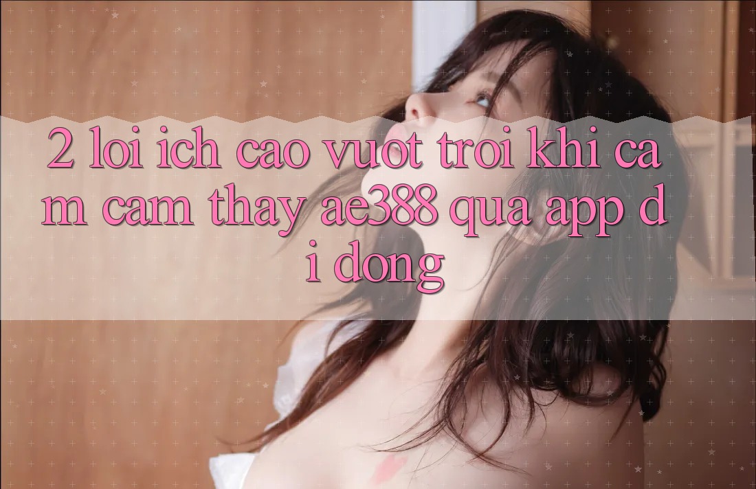 2. Lợi ích cao vượt trội khi cảm cảm thấy ae388 qua app di động
