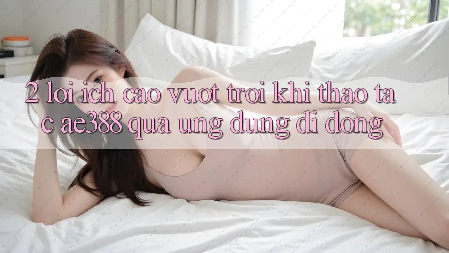 2. Lợi ích cao vượt trội khi thao tác ae388 qua ứng dụng di động