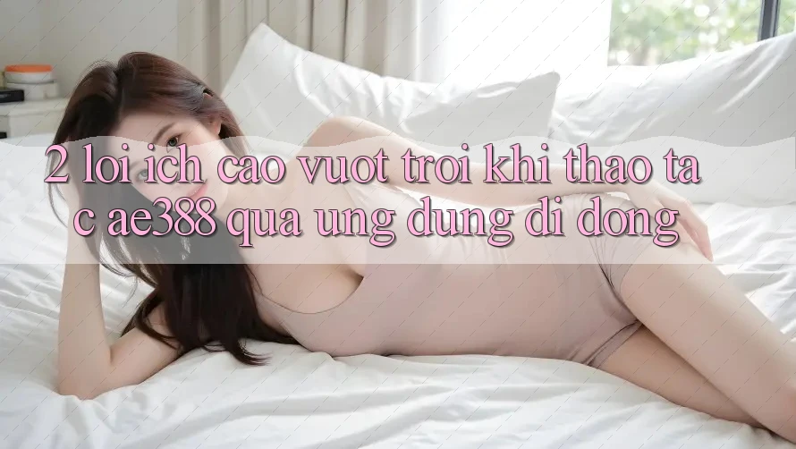 2. Lợi ích cao vượt trội khi thao tác ae388 qua ứng dụng di động 2. Lợi ích cao vượt trội khi thao tác ae388 qua ứng dụng di động