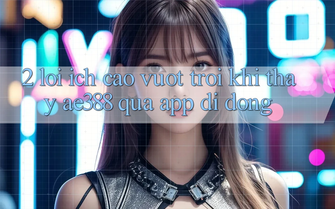 2. Lợi ích cao vượt trội khi thấy ae388 qua app di động 2. Lợi ích cao vượt trội khi thấy ae388 qua app di động