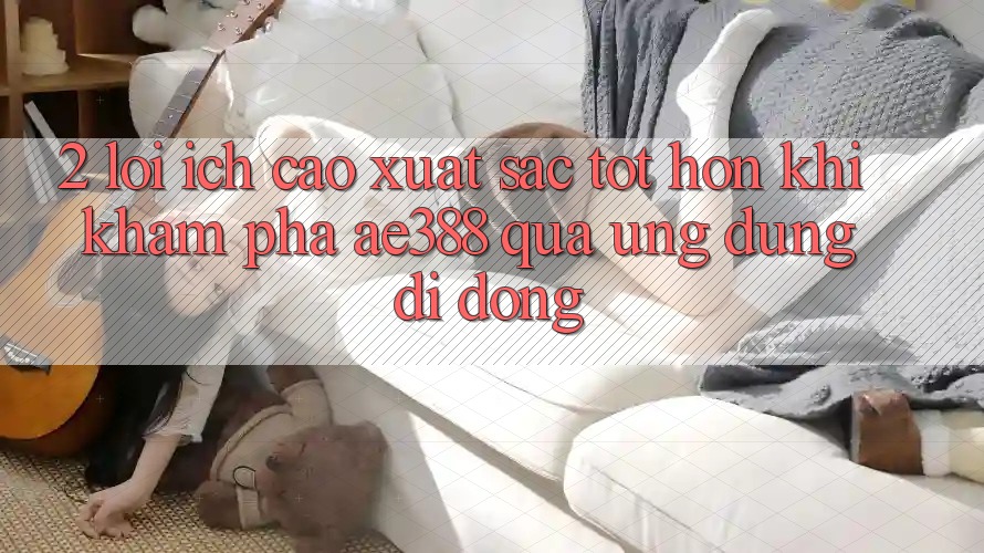 2. Lợi ích cao xuất sắc tốt hơn khi khám phá ae388 qua ứng dụng di động