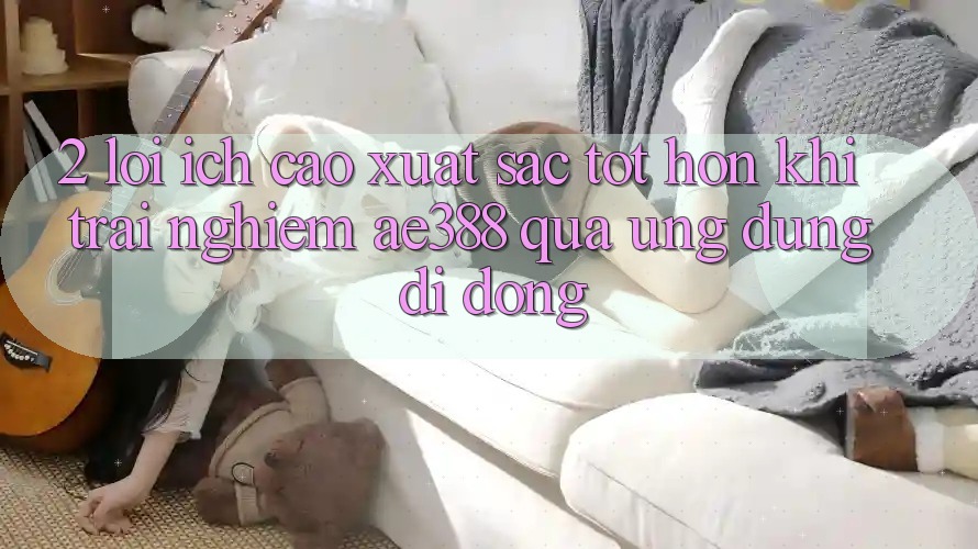 2. Lợi ích cao xuất sắc tốt hơn khi trải nghiệm ae388 qua ứng dụng di động