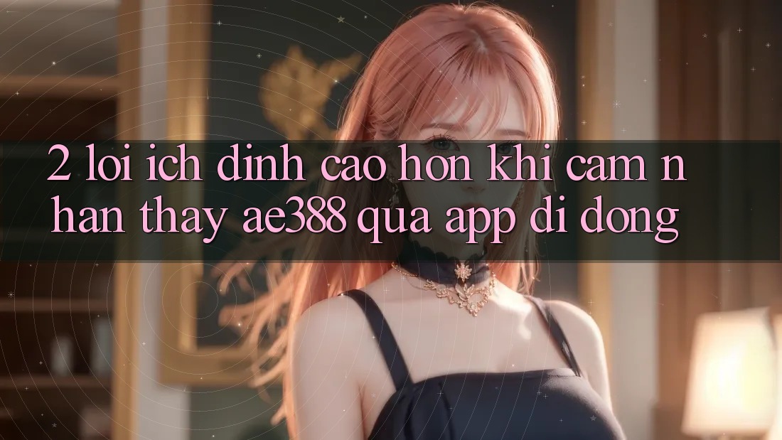 2. Lợi ích đỉnh cao hơn khi cảm nhận thấy ae388 qua app di động 2. Lợi ích đỉnh cao hơn khi cảm nhận thấy ae388 qua app di động