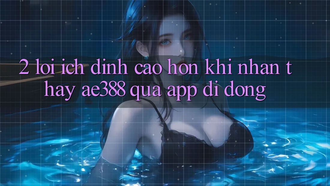 2. Lợi ích đỉnh cao hơn khi nhận thấy ae388 qua app di động
