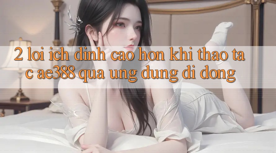 2. Lợi ích đỉnh cao hơn khi thao tác ae388 qua ứng dụng di động 2. Lợi ích đỉnh cao hơn khi thao tác ae388 qua ứng dụng di động