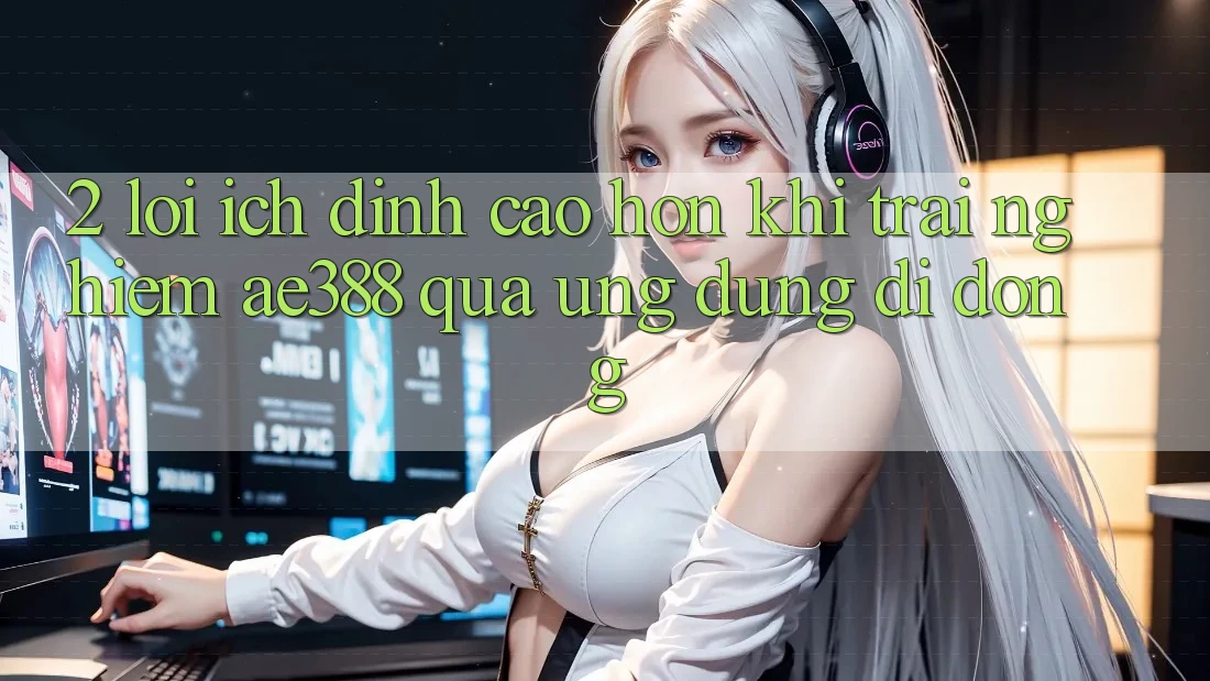 2. Lợi ích đỉnh cao hơn khi trải nghiệm ae388 qua ứng dụng di động