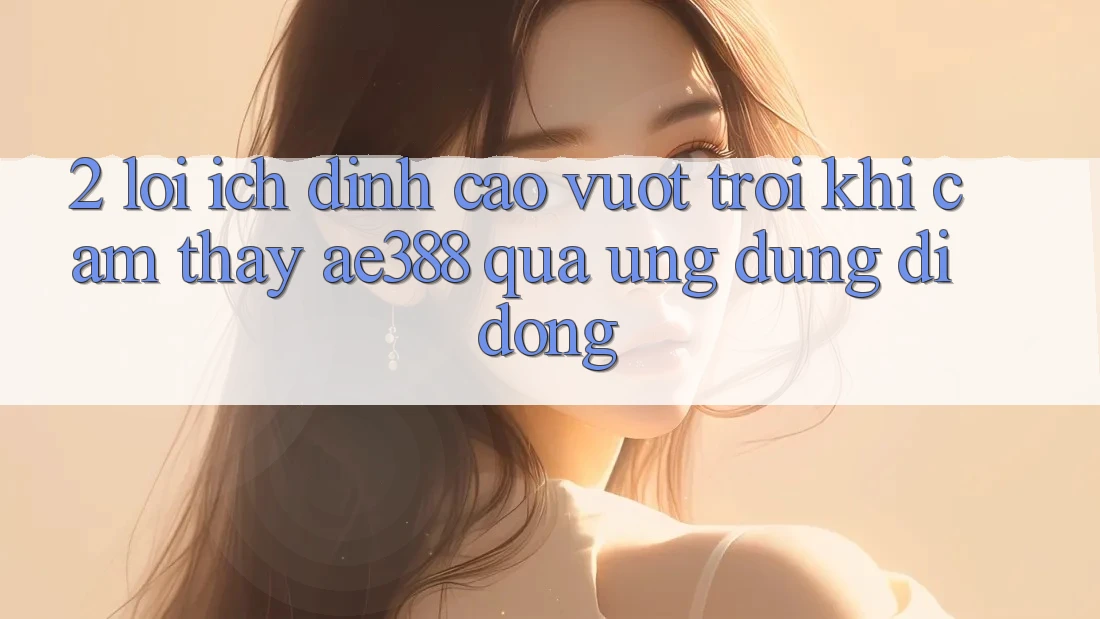 2. Lợi ích đỉnh cao vượt trội khi cảm thấy ae388 qua ứng dụng di động 2. Lợi ích đỉnh cao vượt trội khi cảm thấy ae388 qua ứng dụng di động