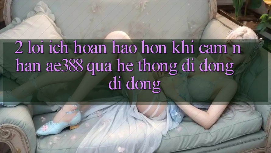 2. Lợi ích hoàn hảo hơn khi cảm nhận ae388 qua hệ thống di động di động 2. Lợi ích hoàn hảo hơn khi cảm nhận ae388 qua hệ thống di động di động