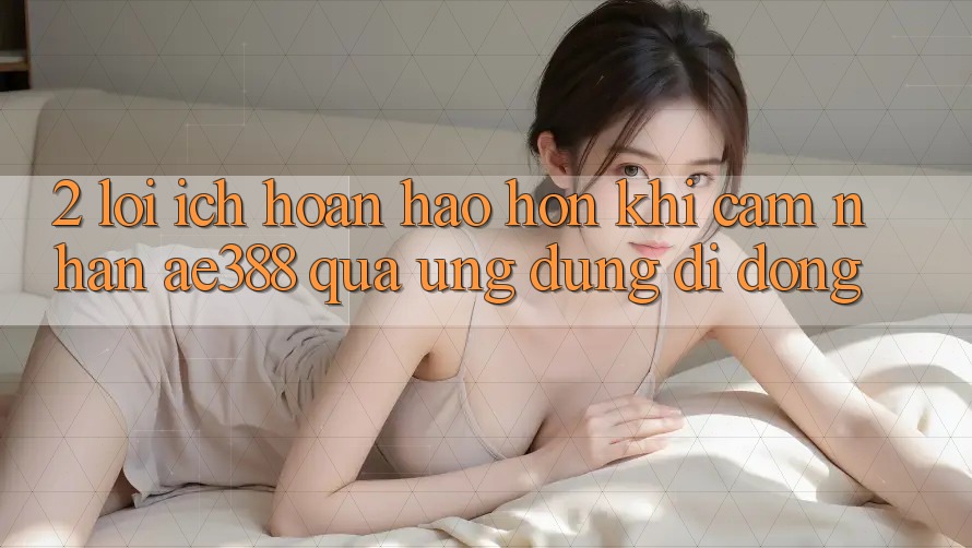 2. Lợi ích hoàn hảo hơn khi cảm nhận ae388 qua ứng dụng di động 2. Lợi ích hoàn hảo hơn khi cảm nhận ae388 qua ứng dụng di động