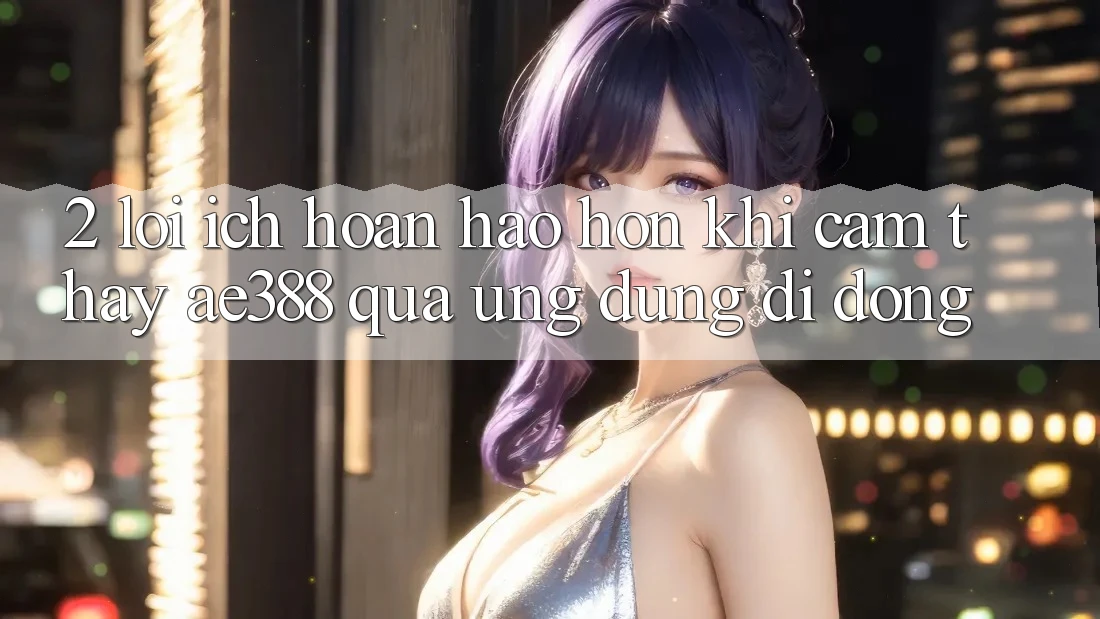 2. Lợi ích hoàn hảo hơn khi cảm thấy ae388 qua ứng dụng di động 2. Lợi ích hoàn hảo hơn khi cảm thấy ae388 qua ứng dụng di động