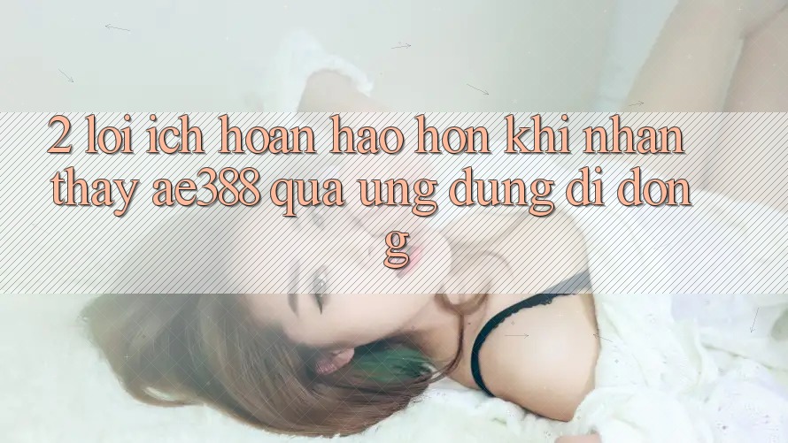 2. Lợi ích hoàn hảo hơn khi nhận thấy ae388 qua ứng dụng di động 2. Lợi ích hoàn hảo hơn khi nhận thấy ae388 qua ứng dụng di động