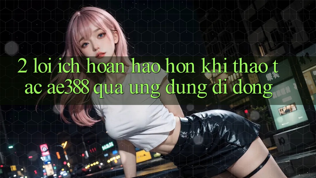 2. Lợi ích hoàn hảo hơn khi thao tác ae388 qua ứng dụng di động