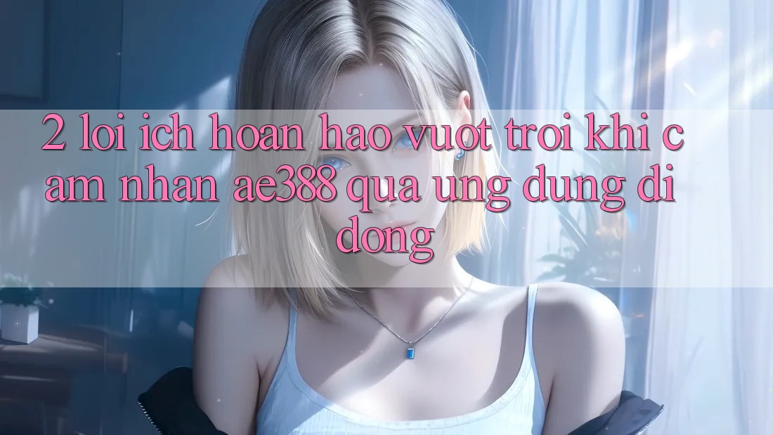 2. Lợi ích hoàn hảo vượt trội khi cảm nhận ae388 qua ứng dụng di động