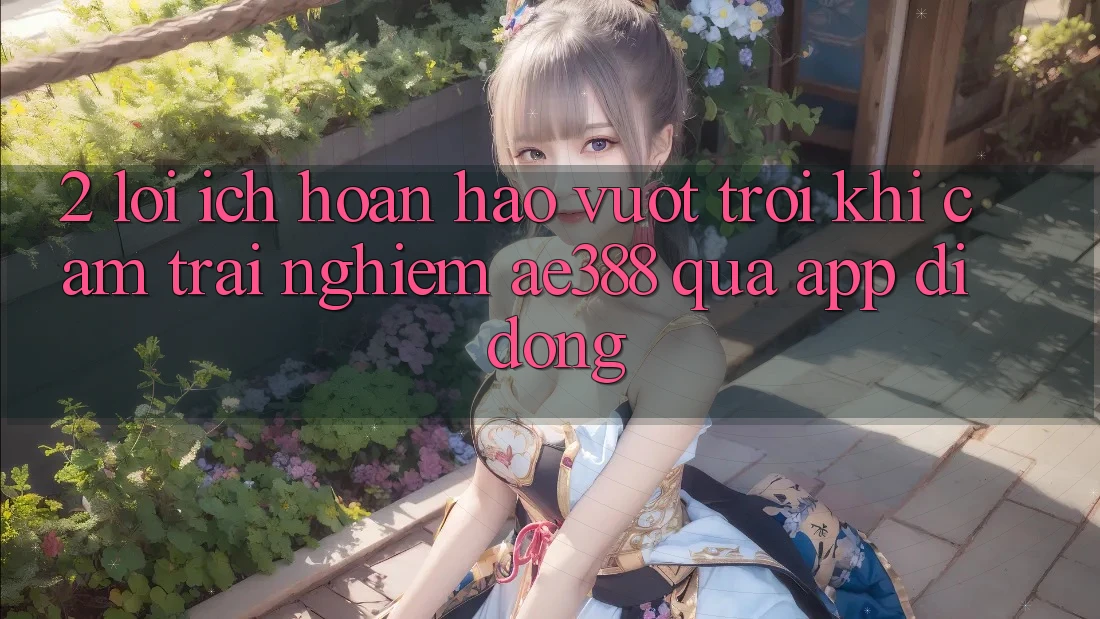 2. Lợi ích hoàn hảo vượt trội khi cảm trải nghiệm ae388 qua app di động