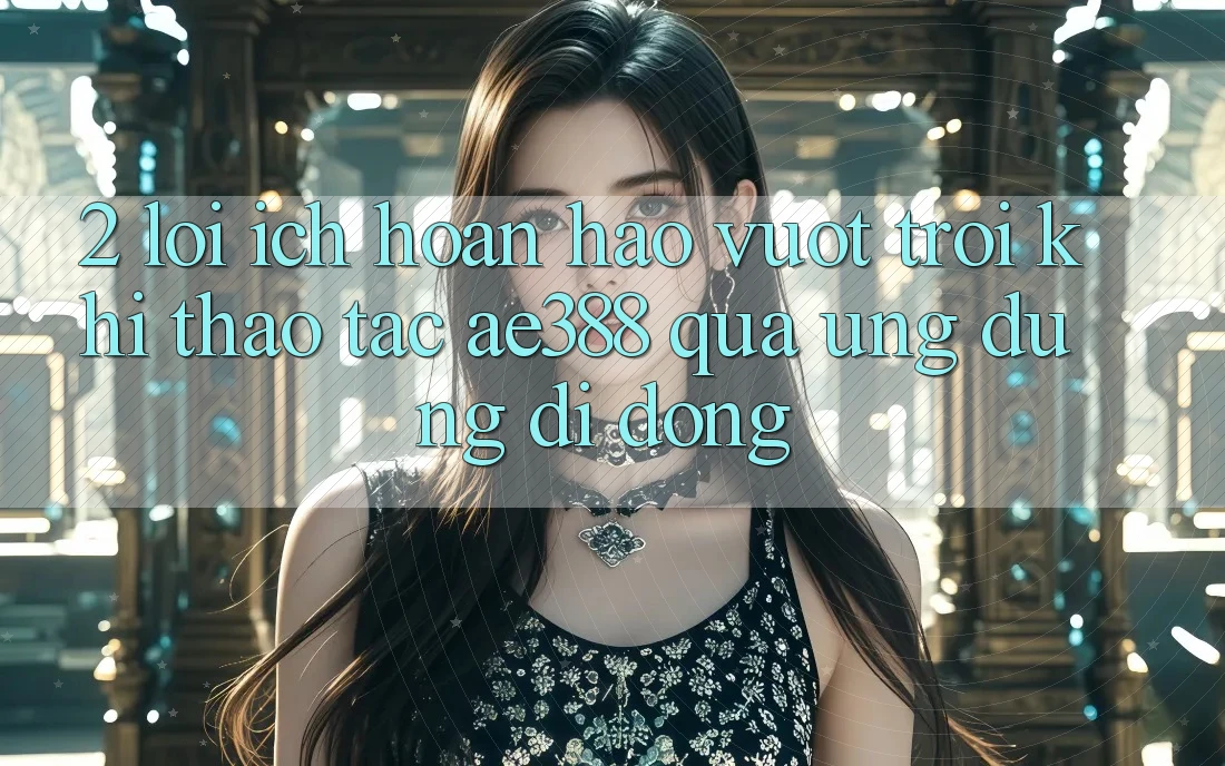 2. Lợi ích hoàn hảo vượt trội khi thao tác ae388 qua ứng dụng di động