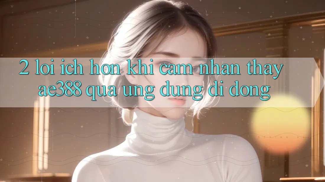 2. Lợi ích hơn khi cảm nhận thấy ae388 qua ứng dụng di động 2. Lợi ích hơn khi cảm nhận thấy ae388 qua ứng dụng di động