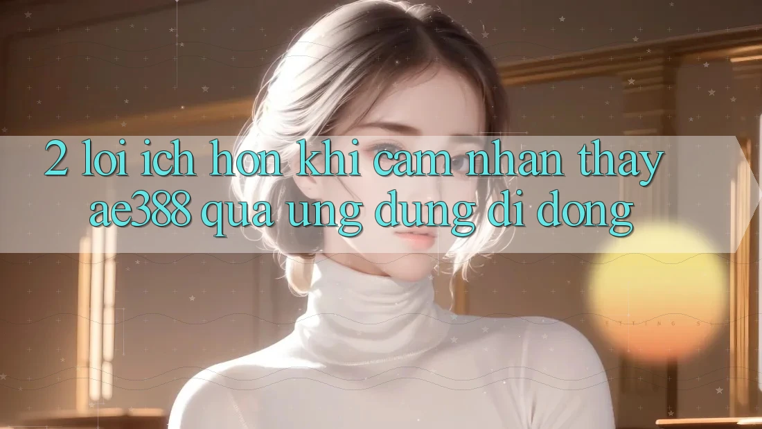 2. Lợi ích hơn khi cảm nhận thấy ae388 qua ứng dụng di động 2. Lợi ích hơn khi cảm nhận thấy ae388 qua ứng dụng di động
