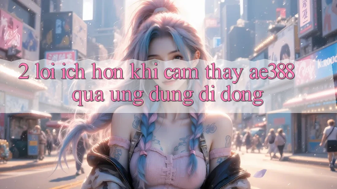 2. Lợi ích hơn khi cảm thấy ae388 qua ứng dụng di động