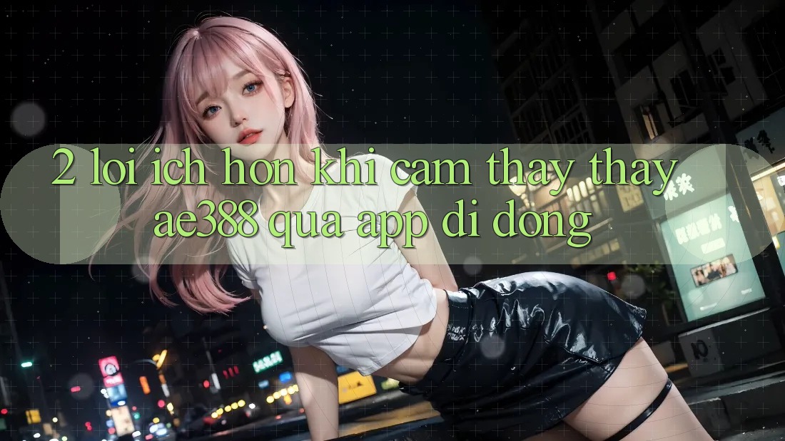 2. Lợi ích hơn khi cảm thấy thấy ae388 qua app di động 2. Lợi ích hơn khi cảm thấy thấy ae388 qua app di động